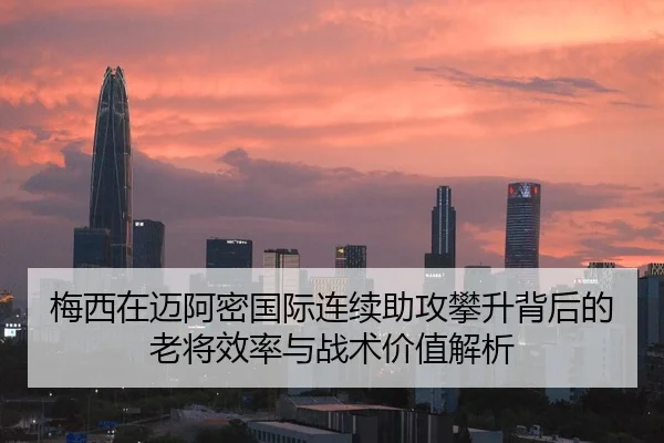 梅西在迈阿密国际连续助攻攀升背后的老将效率与战术价值解析