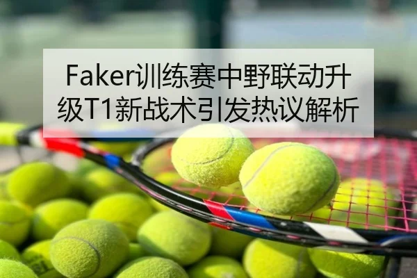 Faker训练赛中野联动升级T1新战术引发热议解析